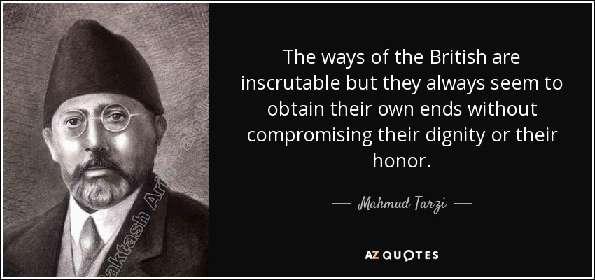 The ways of the British are inscrutable but they always seem to obtain their own ends without compromising their dignity or their honor. - Mahmud Tarzi