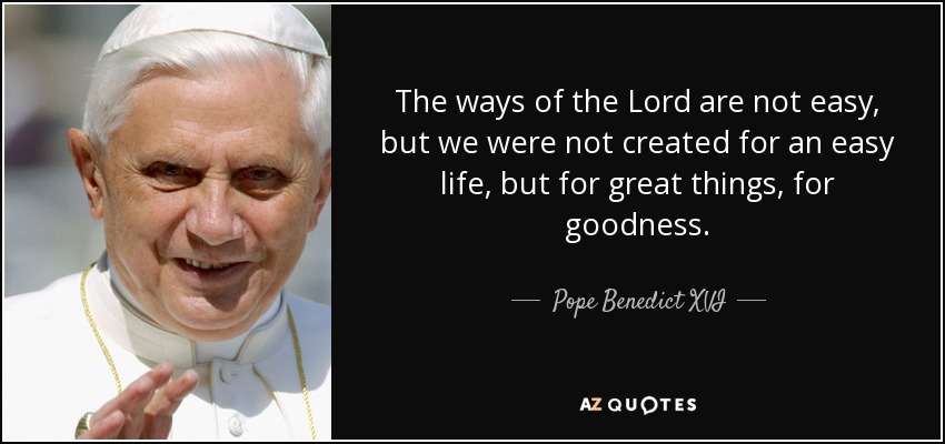 The ways of the Lord are not easy, but we were not created for an easy life, but for great things, for goodness. - Pope Benedict XVI