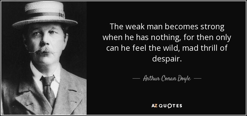 The weak man becomes strong when he has nothing, for then only can he feel the wild, mad thrill of despair. - Arthur Conan Doyle