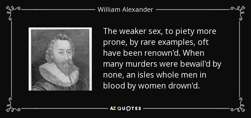 The weaker sex, to piety more prone, by rare examples, oft have been renown'd. When many murders were bewail'd by none, an isles whole men in blood by women drown'd. - William Alexander, 1st Earl of Stirling