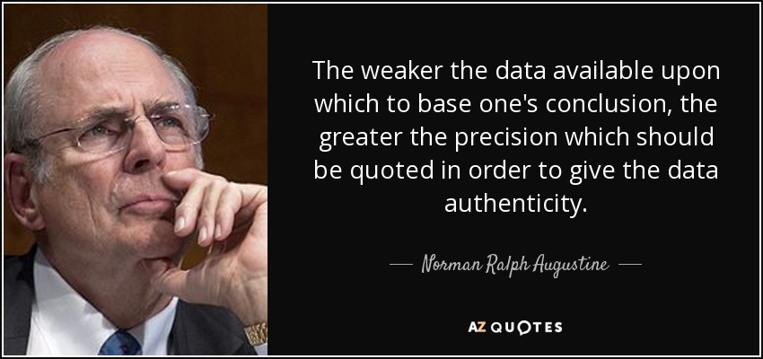 The weaker the data available upon which to base one's conclusion, the greater the precision which should be quoted in order to give the data authenticity. - Norman Ralph Augustine