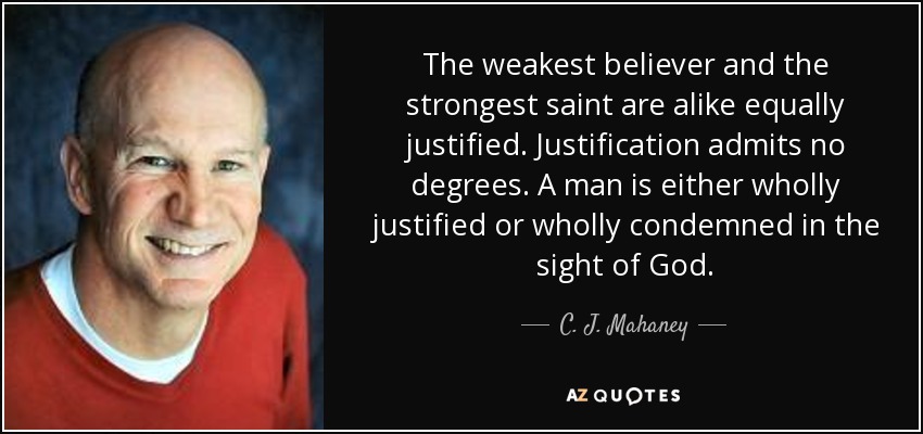 The weakest believer and the strongest saint are alike equally justified. Justification admits no degrees. A man is either wholly justified or wholly condemned in the sight of God. - C. J. Mahaney