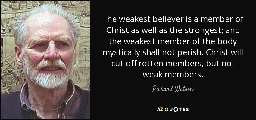 The weakest believer is a member of Christ as well as the strongest; and the weakest member of the body mystically shall not perish. Christ will cut off rotten members, but not weak members. - Richard Watson
