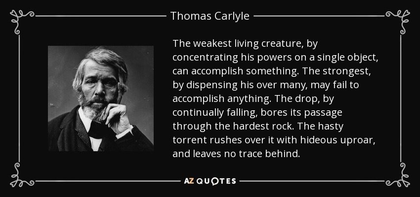 The weakest living creature, by concentrating his powers on a single object, can accomplish something. The strongest, by dispensing his over many, may fail to accomplish anything. The drop, by continually falling, bores its passage through the hardest rock. The hasty torrent rushes over it with hideous uproar, and leaves no trace behind. - Thomas Carlyle