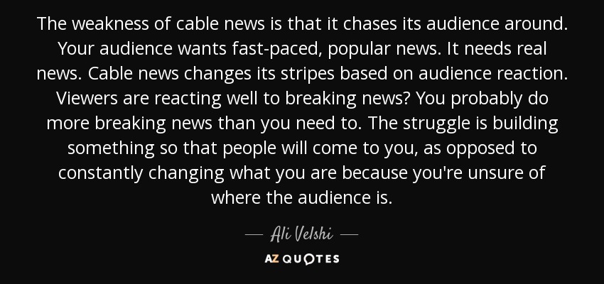 The weakness of cable news is that it chases its audience around. Your audience wants fast-paced, popular news. It needs real news. Cable news changes its stripes based on audience reaction. Viewers are reacting well to breaking news? You probably do more breaking news than you need to. The struggle is building something so that people will come to you, as opposed to constantly changing what you are because you're unsure of where the audience is. - Ali Velshi