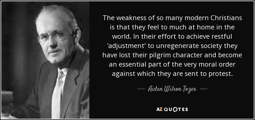 The weakness of so many modern Christians is that they feel to much at home in the world. In their effort to achieve restful 'adjustment' to unregenerate society they have lost their pilgrim character and become an essential part of the very moral order against which they are sent to protest. - Aiden Wilson Tozer