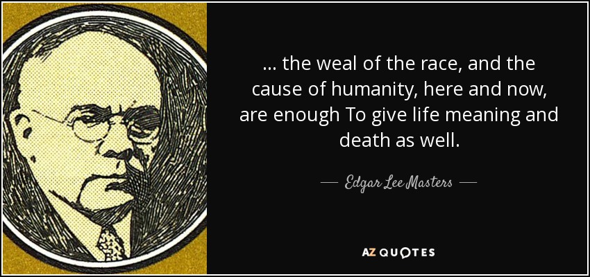 . . . the weal of the race, and the cause of humanity, here and now, are enough To give life meaning and death as well. - Edgar Lee Masters