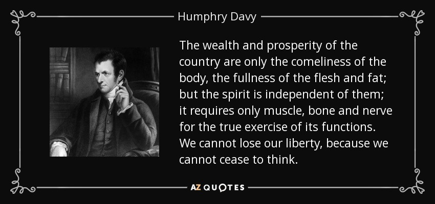 The wealth and prosperity of the country are only the comeliness of the body, the fullness of the flesh and fat; but the spirit is independent of them; it requires only muscle, bone and nerve for the true exercise of its functions. We cannot lose our liberty, because we cannot cease to think. - Humphry Davy