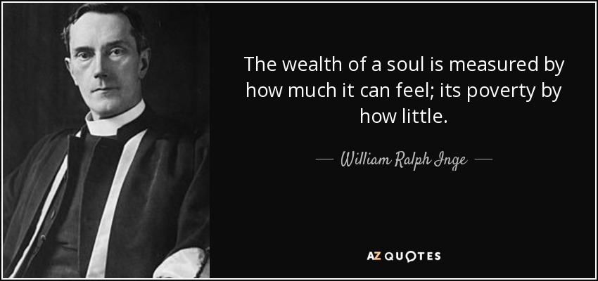 The wealth of a soul is measured by how much it can feel; its poverty by how little. - William Ralph Inge