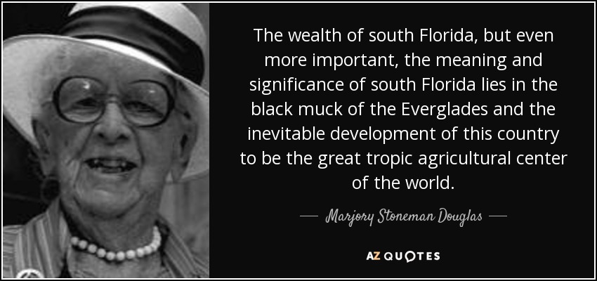The wealth of south Florida, but even more important, the meaning and significance of south Florida lies in the black muck of the Everglades and the inevitable development of this country to be the great tropic agricultural center of the world. - Marjory Stoneman Douglas
