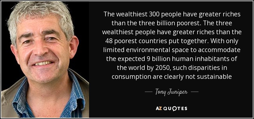 The wealthiest 300 people have greater riches than the three billion poorest. The three wealthiest people have greater riches than the 48 poorest countries put together. With only limited environmental space to accommodate the expected 9 billion human inhabitants of the world by 2050, such disparities in consumption are clearly not sustainable - Tony Juniper