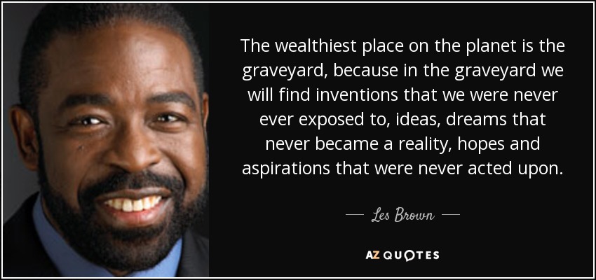The wealthiest place on the planet is the graveyard, because in the graveyard we will find inventions that we were never ever exposed to, ideas, dreams that never became a reality, hopes and aspirations that were never acted upon. - Les Brown