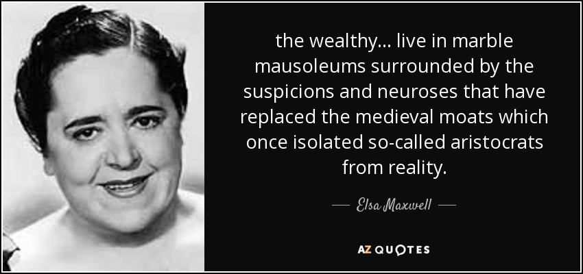 the wealthy ... live in marble mausoleums surrounded by the suspicions and neuroses that have replaced the medieval moats which once isolated so-called aristocrats from reality. - Elsa Maxwell