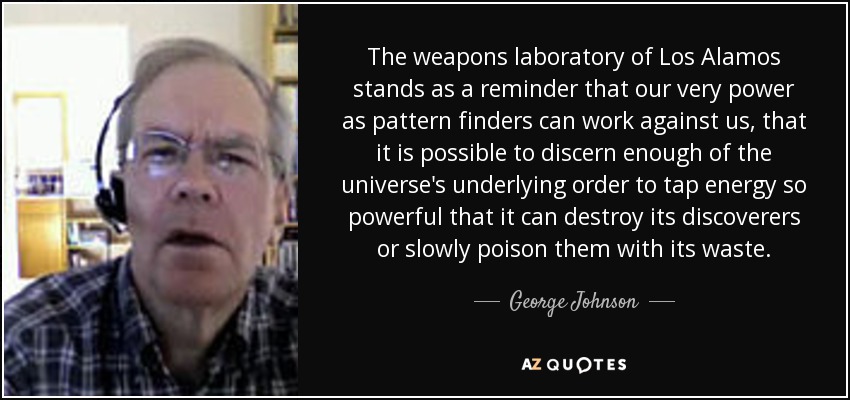 The weapons laboratory of Los Alamos stands as a reminder that our very power as pattern finders can work against us, that it is possible to discern enough of the universe's underlying order to tap energy so powerful that it can destroy its discoverers or slowly poison them with its waste. - George Johnson