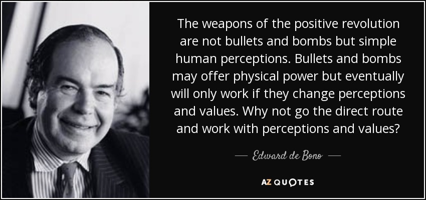 The weapons of the positive revolution are not bullets and bombs but simple human perceptions. Bullets and bombs may offer physical power but eventually will only work if they change perceptions and values. Why not go the direct route and work with perceptions and values? - Edward de Bono