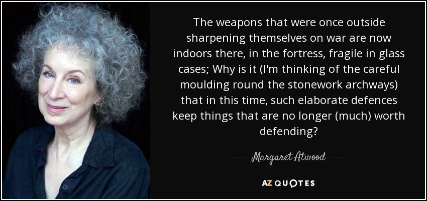 The weapons that were once outside sharpening themselves on war are now indoors there, in the fortress, fragile in glass cases; Why is it (I'm thinking of the careful moulding round the stonework archways) that in this time, such elaborate defences keep things that are no longer (much) worth defending? - Margaret Atwood