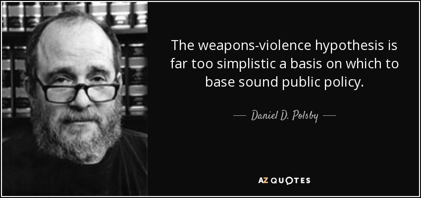 The weapons-violence hypothesis is far too simplistic a basis on which to base sound public policy. - Daniel D. Polsby