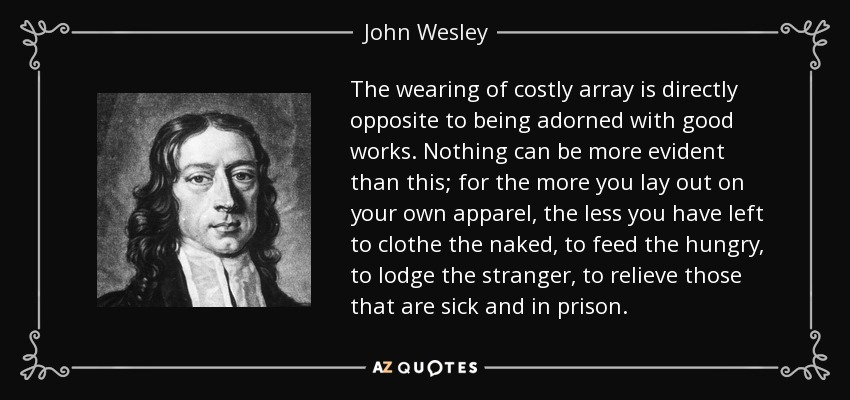 The wearing of costly array is directly opposite to being adorned with good works. Nothing can be more evident than this; for the more you lay out on your own apparel, the less you have left to clothe the naked, to feed the hungry, to lodge the stranger, to relieve those that are sick and in prison. - John Wesley