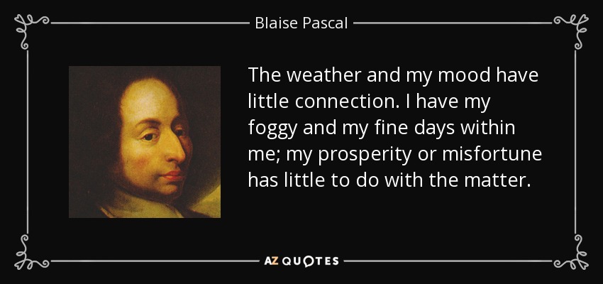 The weather and my mood have little connection. I have my foggy and my fine days within me; my prosperity or misfortune has little to do with the matter. - Blaise Pascal