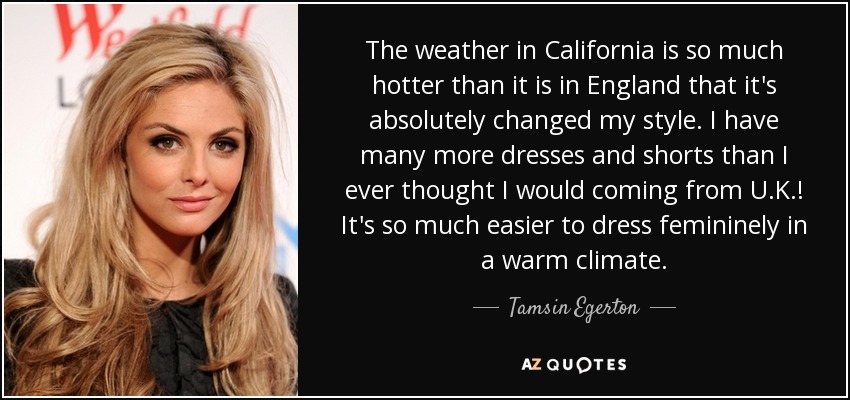 The weather in California is so much hotter than it is in England that it's absolutely changed my style. I have many more dresses and shorts than I ever thought I would coming from U.K.! It's so much easier to dress femininely in a warm climate. - Tamsin Egerton