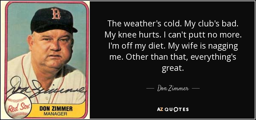 The weather's cold. My club's bad. My knee hurts. I can't putt no more. I'm off my diet. My wife is nagging me. Other than that, everything's great. - Don Zimmer