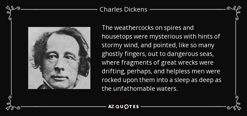 The weathercocks on spires and housetops were mysterious with hints of stormy wind, and pointed, like so many ghostly fingers, out to dangerous seas, where fragments of great wrecks were drifting, perhaps, and helpless men were rocked upon them into a sleep as deep as the unfathomable waters. - Charles Dickens