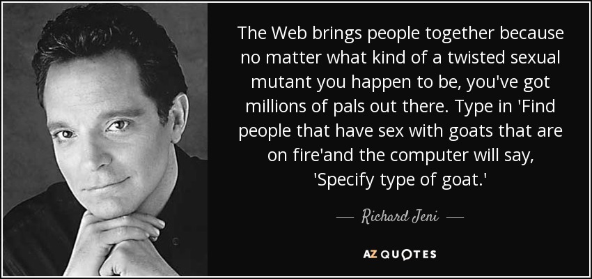 The Web brings people together because no matter what kind of a twisted sexual mutant you happen to be, you've got millions of pals out there. Type in 'Find people that have sex with goats that are on fire'and the computer will say, 'Specify type of goat.' - Richard Jeni