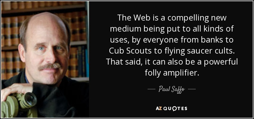 The Web is a compelling new medium being put to all kinds of uses, by everyone from banks to Cub Scouts to flying saucer cults. That said, it can also be a powerful folly amplifier. - Paul Saffo