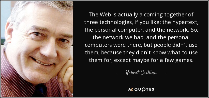 The Web is actually a coming together of three technologies, if you like: the hypertext, the personal computer, and the network. So, the network we had, and the personal computers were there, but people didn't use them, because they didn't know what to use them for, except maybe for a few games. - Robert Cailliau