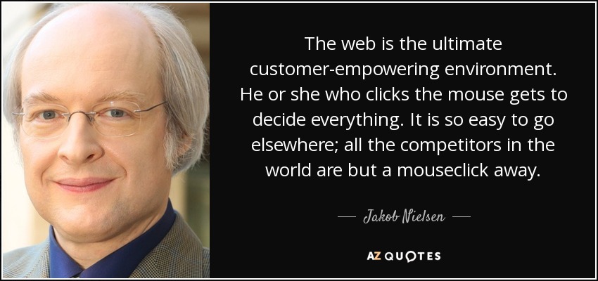 The web is the ultimate customer-empowering environment. He or she who clicks the mouse gets to decide everything. It is so easy to go elsewhere; all the competitors in the world are but a mouseclick away. - Jakob Nielsen
