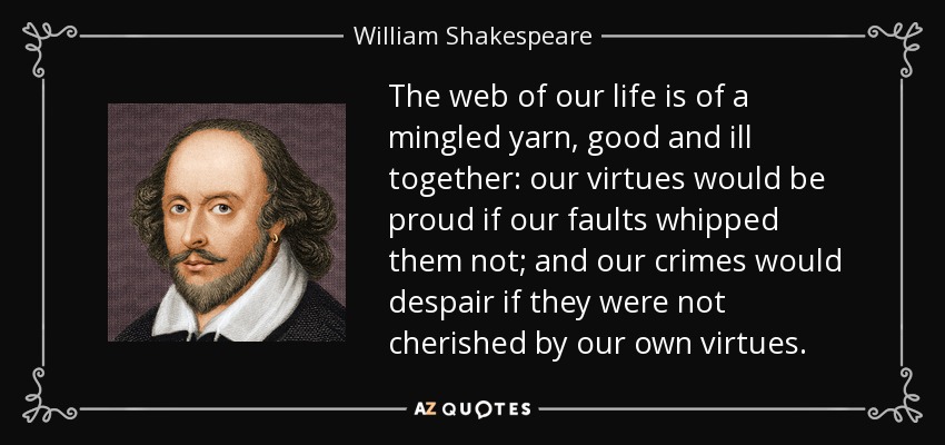 The web of our life is of a mingled yarn, good and ill together: our virtues would be proud if our faults whipped them not; and our crimes would despair if they were not cherished by our own virtues. - William Shakespeare