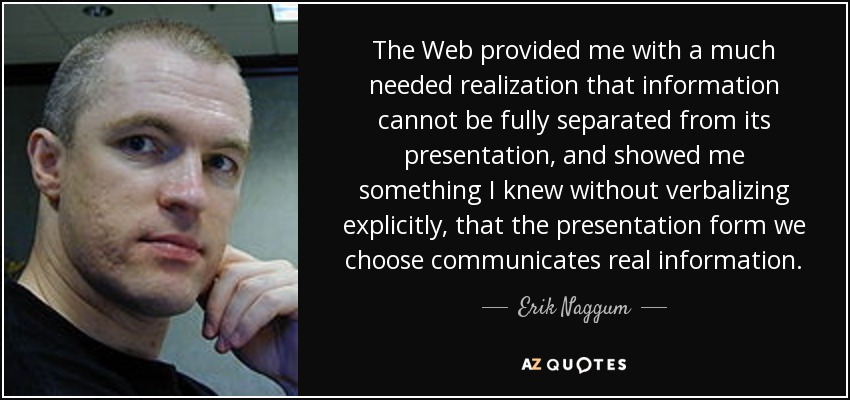 The Web provided me with a much needed realization that information cannot be fully separated from its presentation, and showed me something I knew without verbalizing explicitly, that the presentation form we choose communicates real information. - Erik Naggum