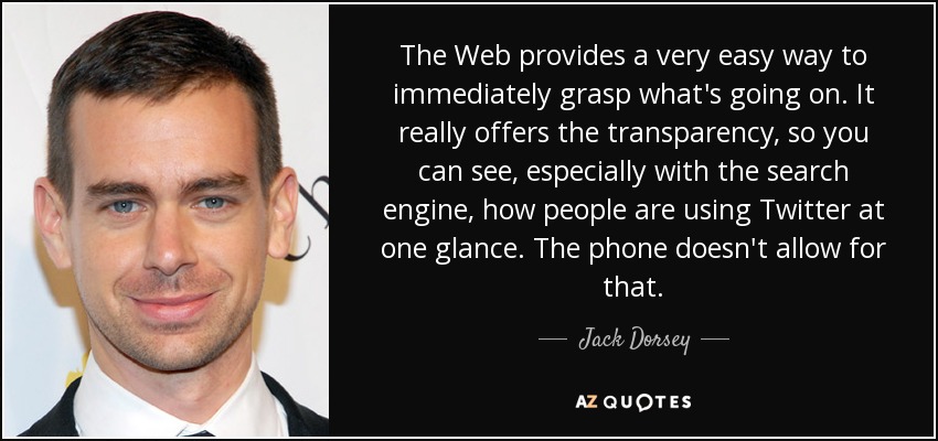 The Web provides a very easy way to immediately grasp what's going on. It really offers the transparency, so you can see, especially with the search engine, how people are using Twitter at one glance. The phone doesn't allow for that. - Jack Dorsey