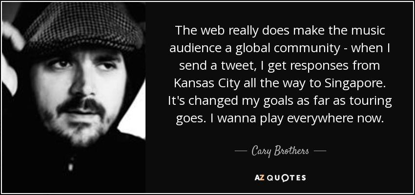 The web really does make the music audience a global community - when I send a tweet, I get responses from Kansas City all the way to Singapore. It's changed my goals as far as touring goes. I wanna play everywhere now. - Cary Brothers