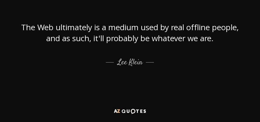 The Web ultimately is a medium used by real offline people, and as such, it'll probably be whatever we are. - Lee Klein