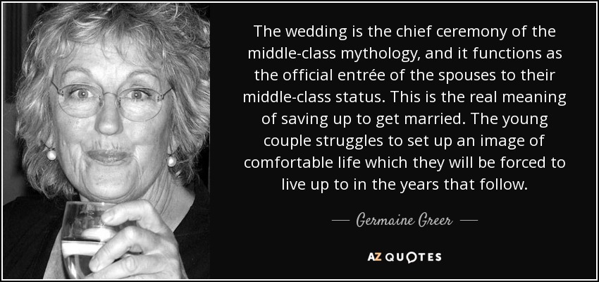 The wedding is the chief ceremony of the middle-class mythology, and it functions as the official entrée of the spouses to their middle-class status. This is the real meaning of saving up to get married. The young couple struggles to set up an image of comfortable life which they will be forced to live up to in the years that follow. - Germaine Greer