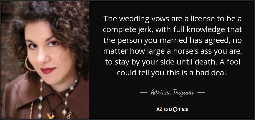 The wedding vows are a license to be a complete jerk, with full knowledge that the person you married has agreed, no matter how large a horse's ass you are, to stay by your side until death. A fool could tell you this is a bad deal. - Adriana Trigiani