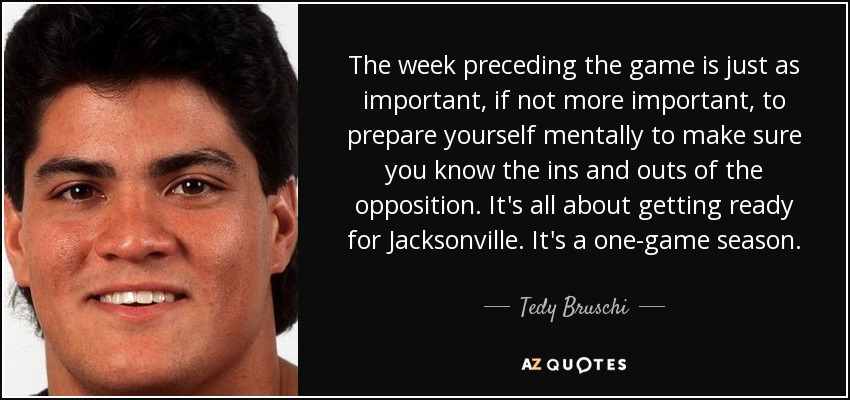 The week preceding the game is just as important, if not more important, to prepare yourself mentally to make sure you know the ins and outs of the opposition. It's all about getting ready for Jacksonville. It's a one-game season. - Tedy Bruschi