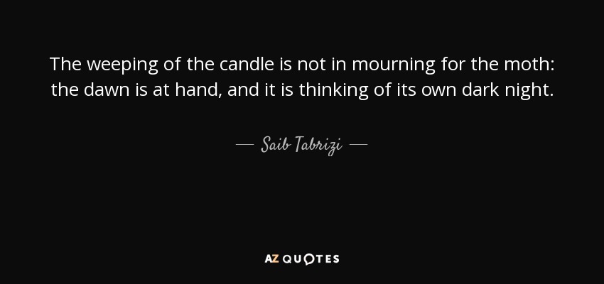 The weeping of the candle is not in mourning for the moth: the dawn is at hand, and it is thinking of its own dark night. - Saib Tabrizi