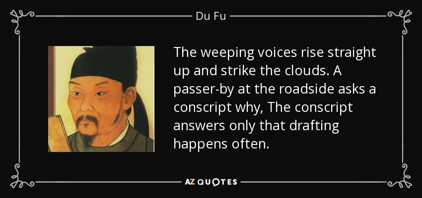 The weeping voices rise straight up and strike the clouds. A passer-by at the roadside asks a conscript why, The conscript answers only that drafting happens often. - Du Fu