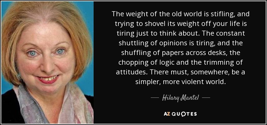 The weight of the old world is stifling, and trying to shovel its weight off your life is tiring just to think about. The constant shuttling of opinions is tiring, and the shuffling of papers across desks, the chopping of logic and the trimming of attitudes. There must, somewhere, be a simpler, more violent world. - Hilary Mantel