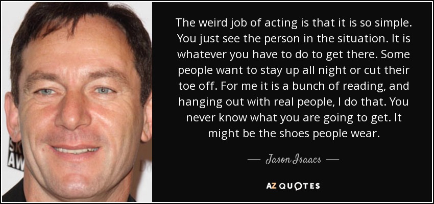 The weird job of acting is that it is so simple. You just see the person in the situation. It is whatever you have to do to get there. Some people want to stay up all night or cut their toe off. For me it is a bunch of reading, and hanging out with real people, I do that. You never know what you are going to get. It might be the shoes people wear. - Jason Isaacs
