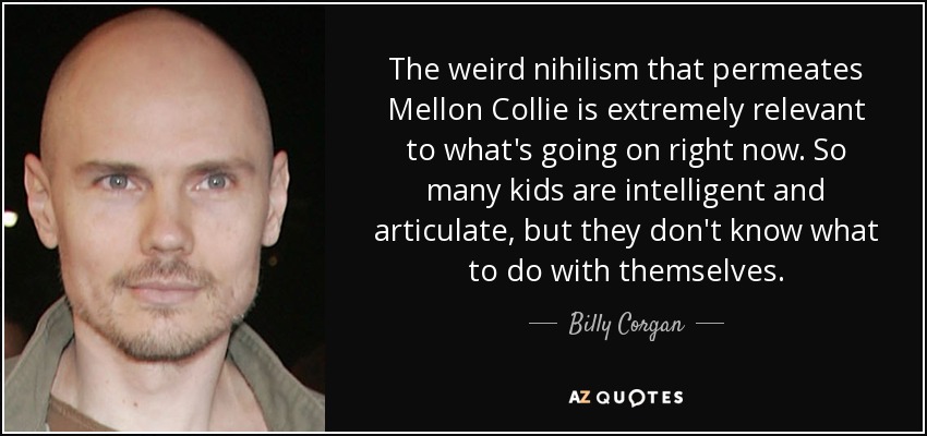 The weird nihilism that permeates Mellon Collie is extremely relevant to what's going on right now. So many kids are intelligent and articulate, but they don't know what to do with themselves. - Billy Corgan