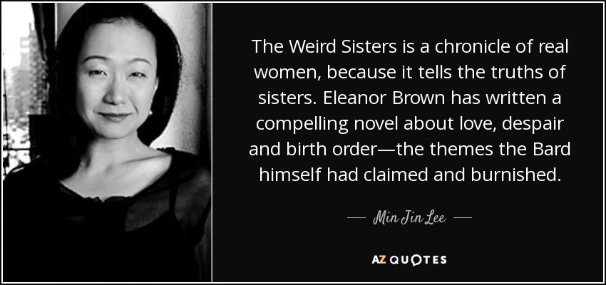 The Weird Sisters is a chronicle of real women, because it tells the truths of sisters. Eleanor Brown has written a compelling novel about love, despair and birth order—the themes the Bard himself had claimed and burnished. - Min Jin Lee