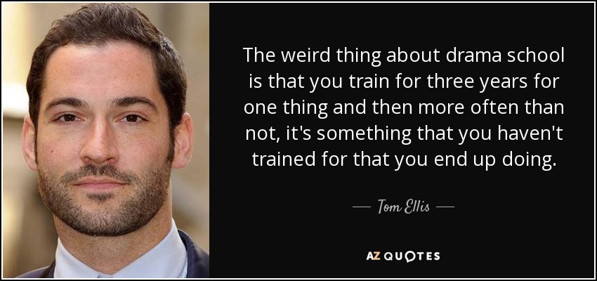 The weird thing about drama school is that you train for three years for one thing and then more often than not, it's something that you haven't trained for that you end up doing. - Tom Ellis