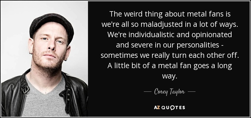 The weird thing about metal fans is we're all so maladjusted in a lot of ways. We're individualistic and opinionated and severe in our personalities - sometimes we really turn each other off. A little bit of a metal fan goes a long way. - Corey Taylor