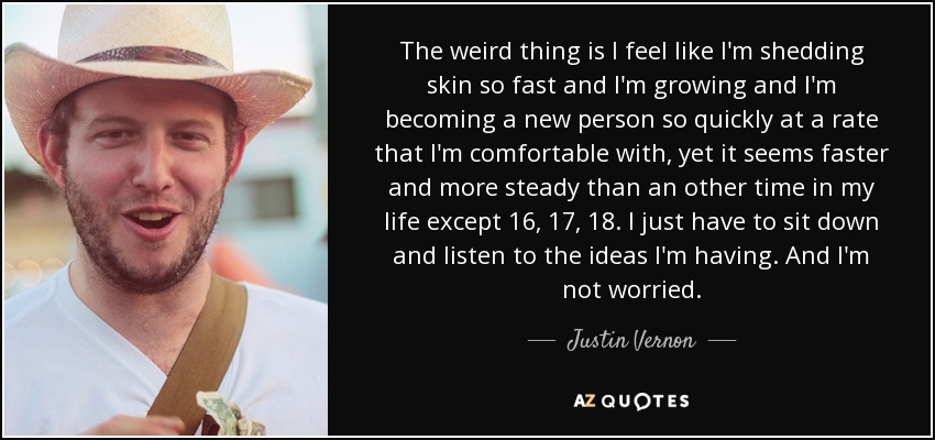 The weird thing is I feel like I'm shedding skin so fast and I'm growing and I'm becoming a new person so quickly at a rate that I'm comfortable with, yet it seems faster and more steady than an other time in my life except 16, 17, 18. I just have to sit down and listen to the ideas I'm having. And I'm not worried. - Justin Vernon