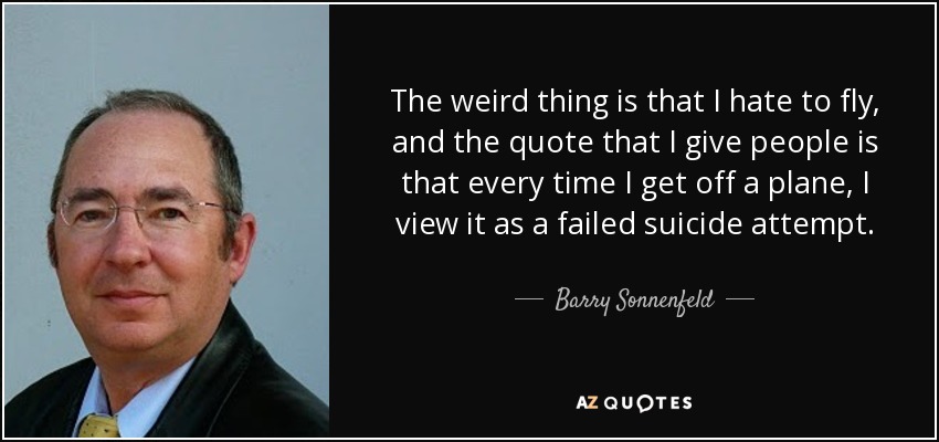 The weird thing is that I hate to fly, and the quote that I give people is that every time I get off a plane, I view it as a failed suicide attempt. - Barry Sonnenfeld