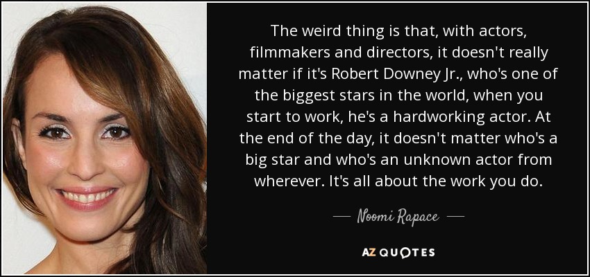 The weird thing is that, with actors, filmmakers and directors, it doesn't really matter if it's Robert Downey Jr., who's one of the biggest stars in the world, when you start to work, he's a hardworking actor. At the end of the day, it doesn't matter who's a big star and who's an unknown actor from wherever. It's all about the work you do. - Noomi Rapace