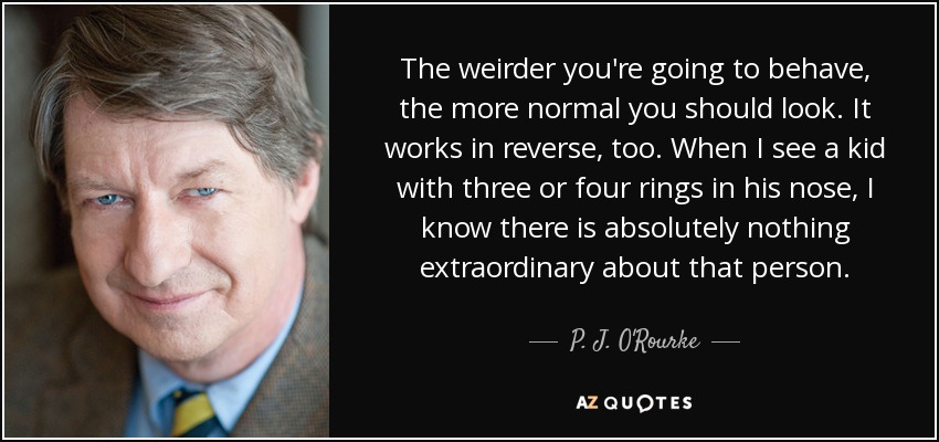 The weirder you're going to behave, the more normal you should look. It works in reverse, too. When I see a kid with three or four rings in his nose, I know there is absolutely nothing extraordinary about that person. - P. J. O'Rourke